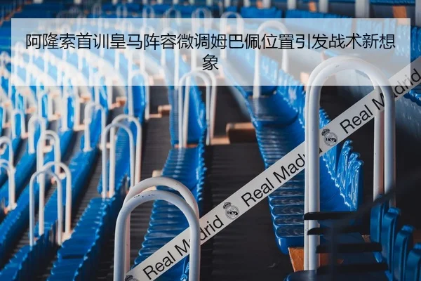 阿隆索首训皇马阵容微调姆巴佩位置引发战术新想象