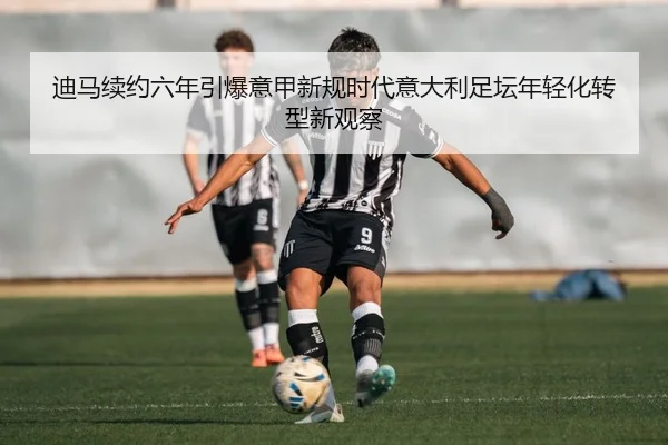 迪马续约六年引爆意甲新规时代意大利足坛年轻化转型新观察