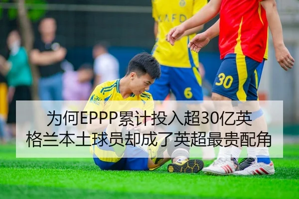 为何EPPP累计投入超30亿英格兰本土球员却成了英超最贵配角